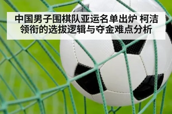 中国男子围棋队亚运名单出炉 柯洁领衔的选拔逻辑与夺金难点分析